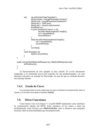 Java a Tope: Java Micro Edition



            try{     res.setContentType("text/plain");
                     String nombre = req.getParameter("nombre");
                     String contr = req.getParameter("password");
                     String res1 = "Hola Java";
                     String res2 = "Usuario desconocido";
                     PrintWriter out;
                     if (contr.compareTo("Java") == 0){
                                res.setContentLength(res1.length());
                                out = res.getWriter();
                                out.println(res1);
                     }
                     else{ res.setContentLength(res2.length());
                            out = res.getWriter();
                            out.println(res2);
                     }
                     out.close();
            }
            catch (Exception e){
                     System.out.println(e);
            }
   }

   public void doGet(HttpServletRequest req, HttpServletResponse res){
            doPost(req,res);
   }
   }
       El funcionamiento de este ejemplo es muy sencillo. El servlet únicamente
comprueba si la contraseña (password) coincide con una predeterminada y en caso
afirmativo devuelve un mensaje de bienvenida. En caso de que no coincida devuelve
otro mensaje distinto.



   7.4.3.     Estado de Cierre
        La conexión entra en este estado una vez que se termina la comunicación entre el
cliente y el servidor invocando al método close().


   7.5.      Otras Conexiones
      Como hemos visto en la Figura 7.1 el perfil MIDP implementa varias interfaces
de comunicación además del HTTP. Estas interfaces no las vamos a tratar tan
profundamente como hicimos con HttpConnection, pero sí daremos unas pequeñas
nociones sobre las funcionalidades que nos proporcionan.




                                        167
 