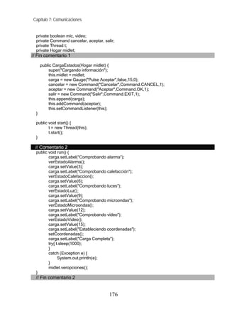 Capítulo 7: Comunicaciones


  private boolean mic, video;
  private Command cancelar, aceptar, salir;
  private Thread t;
  private Hogar midlet;
// Fin comentario 1

      public CargaEstados(Hogar midlet) {
          super("Cargando información");
          this.midlet = midlet;
          carga = new Gauge("Pulse Aceptar",false,15,0);
          cancelar = new Command("Cancelar",Command.CANCEL,1);
          aceptar = new Command("Aceptar",Command.OK,1);
          salir = new Command("Salir",Command.EXIT,1);
          this.append(carga);
          this.addCommand(aceptar);
          this.setCommandListener(this);
  }

  public void start() {
         t = new Thread(this);
         t.start();
  }

 // Comentario 2
  public void run() {
         carga.setLabel("Comprobando alarma");
         verEstadoAlarma();
         carga.setValue(3);
         carga.setLabel("Comprobando calefacción");
         verEstadoCalefaccion();
         carga.setValue(6);
         carga.setLabel("Comprobando luces");
         verEstadoLuz();
         carga.setValue(9);
         carga.setLabel("Comprobando microondas");
         verEstadoMicroondas();
         carga.setValue(12);
         carga.setLabel("Comprobando vídeo");
         verEstadoVideo();
         carga.setValue(15);
         carga.setLabel("Estableciendo coordenadas");
         setCoordenadas();
         carga.setLabel("Carga Completa");
         try{ t.sleep(1000);
         }
         catch (Exception e) {
               System.out.println(e);
         }
         midlet.veropciones();
  }
  // Fin comentario 2


                                        176
 