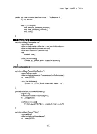 Java a Tope: Java Micro Edition



  public void commandAction(Command c, Displayable d) {
         if (c==cancelar) {

           }
           else if (c==aceptar) {
                this.removeCommand(aceptar);
                this.addCommand(cancelar);
                this.start();
           }
  }

      // Comentario 3
  private void verEstadoAlarma() {
         cargarAlarma();
         midlet.edificio.setNumHabitaciones(numHabitaciones);
         midlet.edificio.setAlarma(estAlarma);
         midlet.setInfoAlarma2(estAlarma);
         try {
               t.sleep(1000);
         }
         catch(Exception e) {
               System.out.println("Error en estado alarma");
         }
    }
// Fin comentario 3

  private void verEstadoCalefaccion() {
         cargarCalefaccion();
         midlet.edificio.establecerTemperatura(estCalefaccion);
         try{ t.sleep(1000);
         }
         catch(Exception e) {
               System.out.println("Error en estado calefaccion");
         }
  }

  private void verEstadoMicroondas() {
         cargarMic();
         midlet.edificio.setMicroondas(mic);
         try{ t.sleep(1000);
         }
         catch(Exception e) {
               System.out.println("Error en estado microondas");
         }
  }

  private void verEstadoVideo() {
         cargarVideo();
         midlet.edificio.setVideo(video);
         try{ t.sleep(1000);



                                            177
 