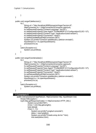 Capítulo 7: Comunicaciones


         }
 }

 public void cargarCalefaccion() {
        try {
              String url = "http://localhost:8090/proyecto/Hogar?accion=4";
              HttpConnection hc = (HttpConnection)Connector.open(url);
              hc.setRequestProperty("Content-Language","es-ES");
              hc.setRequestProperty("User-Agent","Profile/MIDP-2.0 Configuration/CLDC-1.0");
              hc.setRequestProperty("Content-Type","application/octect-stream");
              hc.setRequestProperty("Connection","close");
              hc.setRequestMethod(HttpConnection.GET);
              System.out.println("Conexion establecida y peticion enviada");
              InputStream is = hc.openInputStream();
              procesar(4,hc,is);
        }
        catch (Exception e) {
              System.out.println(e);
        }
 }

 public void cargarCoordenadas() {
        try {
              String url = "http://localhost:8090/proyecto/Hogar?accion=5";
              HttpConnection hc = (HttpConnection)Connector.open(url);
              hc.setRequestProperty("Content-Language","es-ES");
              hc.setRequestProperty("User-Agent","Profile/MIDP-2.0 Configuration/CLDC-1.0");
              hc.setRequestProperty("Content-Type","application/octect-stream");
              hc.setRequestProperty("Connection","close");
              hc.setRequestMethod(HttpConnection.GET);
              System.out.println("Conexion establecida y peticion enviada");
              InputStream is = hc.openInputStream();
              procesar(5,hc,is);
        }
        catch (Exception e) {
              System.out.println(e);
        }
 }

 // Comentario 5
     public void procesar(int tipoPeticion, HttpConnection http, InputStream inst)
         throws IOException {
         try{if (http.getResponseCode() == HttpConnection.HTTP_OK) {
                     System.out.println("OK");
                     int lon = (int) http.getLength();
                     byte datos[];
                     if (lon != -1) {
                           System.out.println("Longitud conocida");
                           datos = new byte[lon];
                           System.out.println("Creado array de lon "+lon);
                           inst.read(datos,0,lon);



                                          180
 