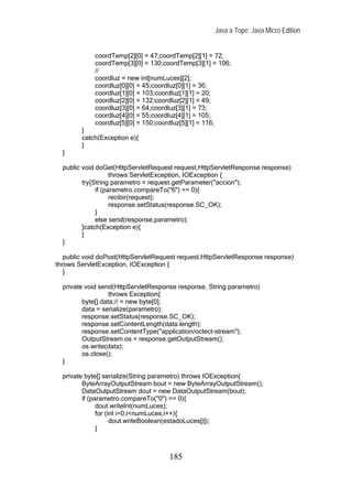 Java a Tope: Java Micro Edition


            coordTemp[2][0] = 47;coordTemp[2][1] = 72;
            coordTemp[3][0] = 130;coordTemp[3][1] = 106;
            //
            coordluz = new int[numLuces][2];
            coordluz[0][0] = 45;coordluz[0][1] = 36;
            coordluz[1][0] = 103;coordluz[1][1] = 20;
            coordluz[2][0] = 132;coordluz[2][1] = 49;
            coordluz[3][0] = 64;coordluz[3][1] = 73;
            coordluz[4][0] = 55;coordluz[4][1] = 105;
            coordluz[5][0] = 150;coordluz[5][1] = 116;
        }
        catch(Exception e){
        }
  }

  public void doGet(HttpServletRequest request,HttpServletResponse response)
                    throws ServletException, IOException {
         try{String parametro = request.getParameter("accion");
              if (parametro.compareTo("6") == 0){
                    recibir(request);
                    response.setStatus(response.SC_OK);
              }
              else send(response,parametro);
         }catch(Exception e){
         }
  }

   public void doPost(HttpServletRequest request,HttpServletResponse response)
throws ServletException, IOException {
   }

  private void send(HttpServletResponse response, String parametro)
                   throws Exception{
         byte[] data;// = new byte[0];
         data = serialize(parametro);
         response.setStatus(response.SC_OK);
         response.setContentLength(data.length);
         response.setContentType("application/octect-stream");
         OutputStream os = response.getOutputStream();
         os.write(data);
         os.close();
  }

  private byte[] serialize(String parametro) throws IOException{
         ByteArrayOutputStream bout = new ByteArrayOutputStream();
         DataOutputStream dout = new DataOutputStream(bout);
         if (parametro.compareTo("0") == 0){
               dout.writeInt(numLuces);
               for (int i=0;i<numLuces;i++){
                     dout.writeBoolean(estadoLuces[i]);
               }



                                     185
 