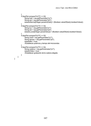 Java a Tope: Java Micro Edition


        }
        if (tipoPet.compareTo("2") == 0){
               String hab = req.getParameter("p1");
               String est = req.getParameter("p2");
               estadoAlarma[Integer.parseInt(hab)] = (Boolean.valueOf(est)).booleanValue();
        }
        if (tipoPet.compareTo("3") == 0){
               String luz = req.getParameter("p1");
               String est = req.getParameter("p2");
               estadoLuces[Integer.parseInt(luz)] = (Boolean.valueOf(est)).booleanValue();
        }
        if (tipoPet.compareTo("4") == 0){
               String nivel = req.getParameter("p1");
               String tiempo = req.getParameter("p2");
               estadoMic = true;
               //Establecer potencia y tiempo del microondas
        }
        if (tipoPet.compareTo("5") == 0){
               String cadena = req.getParameter("p1");
               estadoVideo = true;
               //Establecer grabación de la cadena elegida
        }
    }
}




                                      187
 
