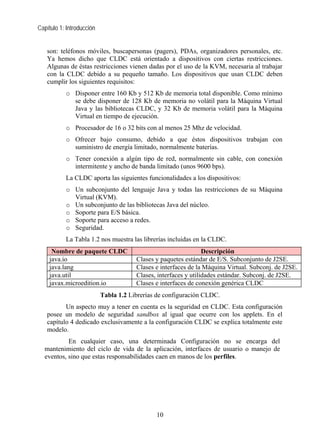 Capítulo 1: Introducción


   son: teléfonos móviles, buscapersonas (pagers), PDAs, organizadores personales, etc.
   Ya hemos dicho que CLDC está orientado a dispositivos con ciertas restricciones.
   Algunas de éstas restricciones vienen dadas por el uso de la KVM, necesaria al trabajar
   con la CLDC debido a su pequeño tamaño. Los dispositivos que usan CLDC deben
   cumplir los siguientes requisitos:
           o Disponer entre 160 Kb y 512 Kb de memoria total disponible. Como mínimo
             se debe disponer de 128 Kb de memoria no volátil para la Máquina Virtual
             Java y las bibliotecas CLDC, y 32 Kb de memoria volátil para la Máquina
             Virtual en tiempo de ejecución.
           o Procesador de 16 o 32 bits con al menos 25 Mhz de velocidad.
           o Ofrecer bajo consumo, debido a que éstos dispositivos trabajan con
             suministro de energía limitado, normalmente baterías.
           o Tener conexión a algún tipo de red, normalmente sin cable, con conexión
             intermitente y ancho de banda limitado (unos 9600 bps).
           La CLDC aporta las siguientes funcionalidades a los dispositivos:
           o Un subconjunto del lenguaje Java y todas las restricciones de su Máquina
             Virtual (KVM).
           o Un subconjunto de las bibliotecas Java del núcleo.
           o Soporte para E/S básica.
           o Soporte para acceso a redes.
           o Seguridad.
           La Tabla 1.2 nos muestra las librerías incluidas en la CLDC.
     Nombre de paquete CLDC                                      Descripción
    java.io                            Clases y paquetes estándar de E/S. Subconjunto de J2SE.
    java.lang                          Clases e interfaces de la Máquina Virtual. Subconj. de J2SE.
    java.util                          Clases, interfaces y utilidades estándar. Subconj. de J2SE.
    javax.microedition.io              Clases e interfaces de conexión genérica CLDC
                           Tabla 1.2 Librerías de configuración CLDC.
          Un aspecto muy a tener en cuenta es la seguridad en CLDC. Esta configuración
   posee un modelo de seguridad sandbox al igual que ocurre con los applets. En el
   capítulo 4 dedicado exclusivamente a la configuración CLDC se explica totalmente este
   modelo.
           En cualquier caso, una determinada Configuración no se encarga del
  mantenimiento del ciclo de vida de la aplicación, interfaces de usuario o manejo de
  eventos, sino que estas responsabilidades caen en manos de los perfiles.




                                              10
 