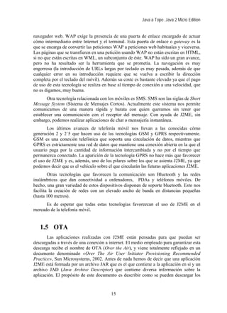 Java a Tope. Java 2 Micro Edition


navegador web. WAP exige la presencia de una puerta de enlace encargado de actuar
cómo intermediario entre Internet y el terminal. Esta puerta de enlace o gateway es la
que se encarga de convertir las peticiones WAP a peticiones web habituales y viceversa.
Las páginas que se transfieren en una petición usando WAP no están escritas en HTML,
si no que están escritas en WML, un subconjunto de éste. WAP ha sido un gran avance,
pero no ha resultado ser la herramienta que se prometía. La navegación es muy
engorrosa (la introducción de URLs largas por teclado es muy pesada, además de que
cualquier error en su introducción requiere que se vuelva a escribir la dirección
completa por el teclado del móvil). Además su coste es bastante elevado ya que el pago
de uso de esta tecnología se realiza en base al tiempo de conexión a una velocidad, que
no es digamos, muy buena.
       Otra tecnología relacionada con los móviles es SMS. SMS son las siglas de Short
Message System (Sistema de Mensajes Cortos). Actualmente este sistema nos permite
comunicarnos de una manera rápida y barata con quien queramos sin tener que
establecer una comunicación con el receptor del mensaje. Con ayuda de J2ME, sin
embargo, podemos realizar aplicaciones de chat o mensajería instantánea.
       Los últimos avances de telefonía móvil nos llevan a las conocidas cómo
generación 2 y 2´5 que hacen uso de las tecnologías GSM y GPRS respectivamente.
GSM es una conexión telefónica que soporta una circulación de datos, mientras que
GPRS es estrictamente una red de datos que mantiene una conexión abierta en la que el
usuario paga por la cantidad de información intercambiada y no por el tiempo que
permanezca conectado. La aparición de la tecnología GPRS no hace más que favorecer
el uso de J2ME y es, además, uno de los pilares sobre los que se asienta J2ME, ya que
podemos decir que es el vehículo sobre el que circularán las futuras aplicaciones J2ME.
        Otras tecnologías que favorecen la comunicación son Bluetooth y las redes
inalámbricas que dan conectividad a ordenadores, PDAs y teléfonos móviles. De
hecho, una gran variedad de estos dispositivos disponen de soporte bluetooth. Esto nos
facilita la creación de redes con un elevado ancho de banda en distancias pequeñas
(hasta 100 metros).
      Es de esperar que todas estas tecnologías favorezcan el uso de J2ME en el
mercado de la telefonía móvil.


   1.5 OTA
       Las aplicaciones realizadas con J2ME están pensadas para que puedan ser
descargadas a través de una conexión a internet. El medio empleado para garantizar esta
descarga recibe el nombre de OTA (Over the Air), y viene totalmente reflejado en un
documento denominado «Over The Air User Initiater Provisioning Recommended
Practice», Sun Microsystems, 2002. Antes de nada hemos de decir que una aplicación
J2ME está formada por un archivo JAR que es el que contiene a la aplicación en sí y un
archivo JAD (Java Archive Descriptor) que contiene diversa información sobre la
aplicación. El propósito de este documento es describir como se pueden descargar los


                                        15
 