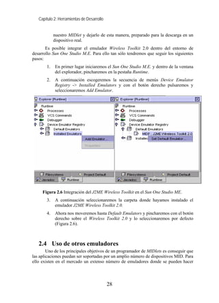 Capítulo 2: Herramientas de Desarrollo


            nuestro MIDlet y dejarlo de esta manera, preparado para la descarga en un
            dispositivo real.
       Es posible integrar el emulador Wireless Toolkit 2.0 dentro del entorno de
desarrollo Sun One Studio M.E. Para ello tan sólo tendremos que seguir los siguientes
pasos:
       1.   En primer lugar iniciaremos el Sun One Studio M.E. y dentro de la ventana
            del explorador, pincharemos en la pestaña Runtime.
       2.   A continuación escogeremos la secuencia de menús Device Emulator
            Registry -> Installed Emulators y con el botón derecho pulsaremos y
            seleccionaremos Add Emulator.




     Figura 2.6 Integración del J2ME Wireless Toolkit en el Sun One Studio ME.
       3.   A continuación seleccionaremos la carpeta donde hayamos instalado el
            emulador J2ME Wireless Toolkit 2.0.
       4.   Ahora nos moveremos hasta Default Emulators y pincharemos con el botón
            derecho sobre el Wireless Toolkit 2.0 y lo seleccionaremos por defecto
            (Figura 2.6).



   2.4 Uso de otros emuladores
        Uno de los principales objetivos de un programador de MIDlets es conseguir que
las aplicaciones puedan ser soportadas por un amplio número de dispositivos MID. Para
ello existen en el mercado un extenso número de emuladores donde se pueden hacer




                                            28
 