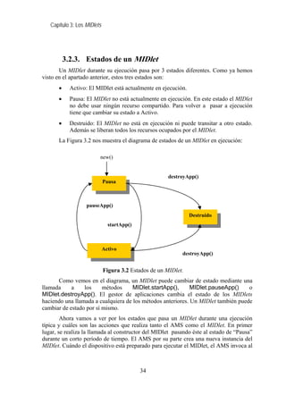 Capítulo 3: Los MIDlets




           3.2.3. Estados de un MIDlet
       Un MIDlet durante su ejecución pasa por 3 estados diferentes. Como ya hemos
visto en el apartado anterior, estos tres estados son:
       •     Activo: El MIDlet está actualmente en ejecución.
       •     Pausa: El MIDlet no está actualmente en ejecución. En este estado el MIDlet
             no debe usar ningún recurso compartido. Para volver a pasar a ejecución
             tiene que cambiar su estado a Activo.
       •     Destruido: El MIDlet no está en ejecución ni puede transitar a otro estado.
             Además se liberan todos los recursos ocupados por el MIDlet.
       La Figura 3.2 nos muestra el diagrama de estados de un MIDlet en ejecución:

                         new()


                                                       destroyApp()
                             Pausa



                   pauseApp()
                                                                Destruido
                               startApp()



                             Activo
                                                            destroyApp()


                             Figura 3.2 Estados de un MIDlet.
      Como vemos en el diagrama, un MIDlet puede cambiar de estado mediante una
llamada     a    los     métodos     MIDlet.startApp(),      MIDlet.pauseApp()     o
MIDlet.destroyApp(). El gestor de aplicaciones cambia el estado de los MIDlets
haciendo una llamada a cualquiera de los métodos anteriores. Un MIDlet también puede
cambiar de estado por sí mismo.
        Ahora vamos a ver por los estados que pasa un MIDlet durante una ejecución
típica y cuáles son las acciones que realiza tanto el AMS como el MIDlet. En primer
lugar, se realiza la llamada al constructor del MIDlet pasando éste al estado de “Pausa”
durante un corto período de tiempo. El AMS por su parte crea una nueva instancia del
MIDlet. Cuándo el dispositivo está preparado para ejecutar el MIDlet, el AMS invoca al



                                            34
 