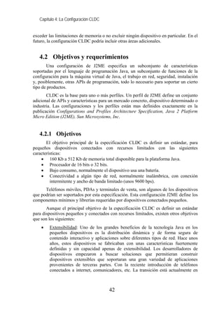 Capítulo 4: La Configuración CLDC


exceder las limitaciones de memoria o no excluir ningún dispositivo en particular. En el
futuro, la configuración CLDC podría incluir otras áreas adicionales.


   4.2 Objetivos y requerimientos
       Una configuración de J2ME especifica un subconjunto de características
soportadas por el lenguaje de programación Java, un subconjunto de funciones de la
configuración para la máquina virtual de Java, el trabajo en red, seguridad, instalación
y, posiblemente, otras APIs de programación, todo lo necesario para soportar un cierto
tipo de productos.
       CLDC es la base para uno o más perfiles. Un perfil de J2ME define un conjunto
adicional de APIs y características para un mercado concreto, dispositivo determinado o
industria. Las configuraciones y los perfiles están mas definidos exactamente en la
publicación Configurations and Profiles Architecture Specification, Java 2 Platform
Micro Edition (J2ME), Sun Microsystems, Inc.


   4.2.1 Objetivos
       El objetivo principal de la especificación CLDC es definir un estándar, para
pequeños dispositivos conectados con recursos limitados con las siguientes
características:
    • 160 Kb a 512 Kb de memoria total disponible para la plataforma Java.
    • Procesador de 16 bits o 32 bits.
    • Bajo consumo, normalmente el dispositivo usa una batería.
    • Conectividad a algún tipo de red, normalmente inalámbrica, con conexión
         intermitente y ancho de banda limitado (unos 9600 bps).
      Teléfonos móviles, PDAs y terminales de venta, son algunos de los dispositivos
que podrían ser soportados por esta especificación. Esta configuración J2ME define los
componentes mínimos y librerías requeridas por dispositivos conectados pequeños.
       Aunque el principal objetivo de la especificación CLDC es definir un estándar
para dispositivos pequeños y conectados con recursos limitados, existen otros objetivos
que son los siguientes:
    •   Extensibilidad: Uno de los grandes beneficios de la tecnología Java en los
        pequeños dispositivos es la distribución dinámica y de forma segura de
        contenido interactivo y aplicaciones sobre diferentes tipos de red. Hace unos
        años, estos dispositivos se fabricaban con unas características fuertemente
        definidas y sin capacidad apenas de extensibilidad. Los desarrolladores de
        dispositivos empezaron a buscar soluciones que permitieran construir
        dispositivos extensibles que soportaran una gran variedad de aplicaciones
        provenientes de terceras partes. Con la reciente introducción de teléfonos
        conectados a internet, comunicadores, etc. La transición está actualmente en



                                        42
 