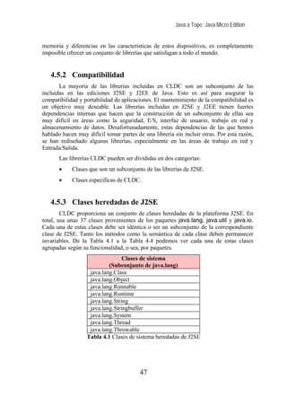 Java a Tope: Java Micro Edition


memoria y diferencias en las características de estos dispositivos, es completamente
imposible ofrecer un conjunto de librerías que satisfagan a todo el mundo.


   4.5.2 Compatibilidad
       La mayoría de las librerías incluidas en CLDC son un subconjunto de las
incluidas en las ediciones J2SE y J2EE de Java. Esto es así para asegurar la
compatibilidad y portabilidad de aplicaciones. El mantenimiento de la compatibilidad es
un objetivo muy deseable. Las librerías incluidas en J2SE y J2EE tienen fuertes
dependencias internas que hacen que la construcción de un subconjunto de ellas sea
muy difícil en áreas como la seguridad, E/S, interfaz de usuario, trabajo en red y
almacenamiento de datos. Desafortunadamente, estas dependencias de las que hemos
hablado hacen muy difícil tomar partes de una librería sin incluir otras. Por esta razón,
se han rediseñado algunas librerías, especialmente en las áreas de trabajo en red y
Entrada/Salida.
       Las librerías CLDC pueden ser divididas en dos categorías:
       •    Clases que son un subconjunto de las librerías de J2SE.
       •    Clases específicas de CLDC.


   4.5.3 Clases heredadas de J2SE
        CLDC proporciona un conjunto de clases heredadas de la plataforma J2SE. En
total, usa unas 37 clases provenientes de los paquetes java.lang, java.util y java.io.
Cada una de estas clases debe ser idéntica o ser un subconjunto de la correspondiente
clase de J2SE. Tanto los métodos como la semántica de cada clase deben permanecer
invariables. De la Tabla 4.1 a la Tabla 4.4 podemos ver cada una de estas clases
agrupadas según su funcionalidad, o sea, por paquetes.
                                 Clases de sistema
                           (Subconjunto de java.lang)
                   java.lang.Class
                   java.lang.Object
                   java.lang.Runnable
                   java.lang.Runtime
                   java.lang.String
                   java.lang.Stringbuffer
                   java.lang.System
                   java.lang.Thread
                   java.lang.Throwable
                  Tabla 4.1 Clases de sistema heredadas de J2SE




                                         47
 