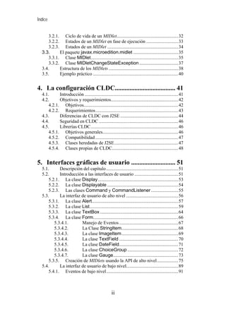 Índice


      3.2.1. Ciclo de vida de un MIDlet....................................................32
      3.2.2. Estados de un MIDlet en fase de ejecución ...........................33
      3.2.3. Estados de un MIDlet ............................................................34
  3.3.      El paquete javax.microedition.midlet ......................................35
      3.3.1. Clase MIDlet..........................................................................35
      3.3.2. Clase MIDletChangeStateException .................................37
  3.4.      Estructura de los MIDlets ...........................................................38
  3.5.      Ejemplo práctico ........................................................................40


4. La configuración CLDC..................................... 41
  4.1.      Introducción ...............................................................................41
  4.2.      Objetivos y requerimientos.........................................................42
      4.2.1. Objetivos................................................................................42
      4.2.2. Requerimientos......................................................................43
  4.3.      Diferencias de CLDC con J2SE .................................................44
  4.4.      Seguridad en CLDC ...................................................................46
  4.5.      Librerías CLDC..........................................................................46
      4.5.1. Objetivos generales................................................................46
      4.5.2. Compatibilidad ......................................................................47
      4.5.3. Clases heredadas de J2SE......................................................47
      4.5.4. Clases propias de CLDC........................................................48


5. Interfaces gráficas de usuario ........................... 51
  5.1.      Descripción del capítulo.............................................................51
  5.2.      Introducción a las interfaces de usuario .....................................51
      5.2.1. La clase Display....................................................................53
      5.2.2. La clase Displayable ............................................................54
      5.2.3. Las clases Command y CommandListener .......................55
  5.3.      La interfaz de usuario de alto nivel ............................................56
      5.3.1. La clase Alert.........................................................................57
      5.3.2. La clase List...........................................................................59
      5.3.3. La clase TextBox ..................................................................64
      5.3.4. La clase Form........................................................................66
         5.3.4.1.       Manejo de Eventos ..................................................67
         5.3.4.2.       La Clase StringItem................................................68
         5.3.4.3.       La clase ImageItem................................................69
         5.3.4.4.       La clase TextField ..................................................70
         5.3.4.5.       La clase DateField..................................................71
         5.3.4.6.       La clase ChoiceGroup ...........................................72
         5.3.4.7.       La clase Gauge.......................................................73
      5.3.5. Creación de MIDlets usando la API de alto nivel..................75
  5.4.      La interfaz de usuario de bajo nivel............................................89
      5.4.1. Eventos de bajo nivel.............................................................91



                                                     ii
 