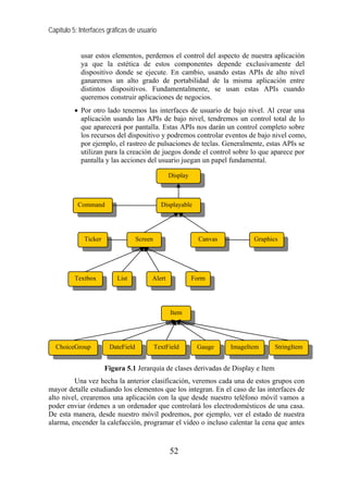Capítulo 5: Interfaces gráficas de usuario


            usar estos elementos, perdemos el control del aspecto de nuestra aplicación
            ya que la estética de estos componentes depende exclusivamente del
            dispositivo donde se ejecute. En cambio, usando estas APIs de alto nivel
            ganaremos un alto grado de portabilidad de la misma aplicación entre
            distintos dispositivos. Fundamentalmente, se usan estas APIs cuando
            queremos construir aplicaciones de negocios.
          • Por otro lado tenemos las interfaces de usuario de bajo nivel. Al crear una
            aplicación usando las APIs de bajo nivel, tendremos un control total de lo
            que aparecerá por pantalla. Estas APIs nos darán un control completo sobre
            los recursos del dispositivo y podremos controlar eventos de bajo nivel como,
            por ejemplo, el rastreo de pulsaciones de teclas. Generalmente, estas APIs se
            utilizan para la creación de juegos donde el control sobre lo que aparece por
            pantalla y las acciones del usuario juegan un papel fundamental.

                                                 Display



           Command                            Displayable




             Ticker                Screen                    Canvas          Graphics




          Textbox         List          Alert              Form




                                                 Item




  ChoiceGroup          DateField            TextField       Gauge     ImageItem     StringItem


                      Figura 5.1 Jerarquía de clases derivadas de Display e Item
         Una vez hecha la anterior clasificación, veremos cada una de estos grupos con
mayor detalle estudiando los elementos que los integran. En el caso de las interfaces de
alto nivel, crearemos una aplicación con la que desde nuestro teléfono móvil vamos a
poder enviar órdenes a un ordenador que controlará los electrodomésticos de una casa.
De esta manera, desde nuestro móvil podremos, por ejemplo, ver el estado de nuestra
alarma, encender la calefacción, programar el vídeo o incluso calentar la cena que antes



                                                 52
 