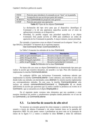 Capítulo 5: Interfaces gráficas de usuario


     ITEM           Petición para introducir el comando en un “item” en la pantalla
     OK             Aceptación de una acción por parte del usuario
     SCREEN         Para Commands de propósito más general
     STOP           Petición para parar una operación
                         Tabla 5.3 Tipos de los objetos Command
               La declaración del tipo sirve para que el dispositivo identifique el
               Command y le dé una apariencia específica acorde con el resto de
               aplicaciones existentes en el dispositivo.
          •    Prioridad: Es posible asignar una prioridad específica a un objeto
               Command. Esto puede servirle al AMS para establecer un orden de
               aparición de los Command en pantalla. A mayor número, menor prioridad.
        Por ejemplo, si queremos crear un objeto Command con la etiqueta “Atras”, de
tipo BACK y prioridad 1 lo haremos de la siguiente manera:
            new Command(“Atras”,Command.BACK,1)
          La Tabla 5.4 muestra los métodos de la clase Command.
                         Métodos                                Descripción
          public int getCommandType()         Devuelve el tipo del Command.
          public String getLabel()            Devuelva la etiqueta del Command.
          public String getLongLabel()        Devuelve la etiqueta larga del Command.
          public int getPriority()            Devuelve la prioridad del Command.
                         Tabla 5.4 Métodos de la clase Command
          No basta sólo con crear un objeto Command de un determinado tipo para que
realice la acción que nosotros deseamos, de acuerdo a su tipo. Para ello tenemos que
implementar la interfaz CommandListener.
        En cualquier MIDlet que incluyamos Commands, tendremos además que
implementar la interfaz CommandListener. Como sabemos, una interfaz es una clase
donde todos sus métodos son declarados como abstract. Es misión nuestra implementar
sus correspondientes métodos. En este caso, la interfaz CommandListener sólo
incluye un método commandAction(Command c, Displayable d) en donde
indicaremos la acción que queremos que se realice cuando se produzca un evento en el
Command c que se encuentra en el objeto Displayable d.
         En el siguiente punto veremos más elementos que nos ayudarán a crear
nuestras interfaces de usuario y estudiaremos ejemplos donde podremos ver el uso de
los Commands y de CommandListener.


          5.3.      La interfaz de usuario de alto nivel
         Ya tenemos un concepto general de cómo manejar y controlar las acciones del
usuario a través de objetos Command y de cómo insertar éstos en la pantalla del
dispositivo MID. En este punto vamos a profundizar un poco más en la jerarquía de
clases de la figura 5.1 y vamos a estudiar la clase Screen y todas las subclases


                                             56
 
