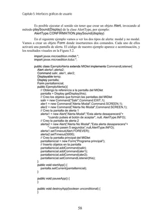 Capítulo 5: Interfaces gráficas de usuario


        Es posible ejecutar el sonido sin tener que crear un objeto Alert, invocando al
método playSound(Display) de la clase AlertType, por ejemplo:
        AlertType.CONFIRMATION.playSound(display)
          En el siguiente ejemplo vamos a ver los dos tipos de alerta: modal y no modal.
Vamos a crear un objeto Form donde insertaremos dos comandos. Cada uno de ellos
activará una pantalla de alerta. El código de nuestro ejemplo aparece e acontinuación, y
los resultados visuales en la Figura 5.2.
          import javax.microedition.midlet.*;
          import javax.microedition.lcdui.*;

          public class EjemploAlerta extends MIDlet implements CommandListener{
            Alert alerta1,alerta2;
            Command salir, aler1, aler2;
            Displayable temp;
            Display pantalla;
            Form pantallainicial;
            public EjemploAlerta(){
               // Obtengo la referencia a la pantalla del MIDlet
               pantalla = Display.getDisplay(this);
               // Creo los objetos que forman las pantallas del MIDlet
               salir = new Command("Salir",Command.EXIT,1);
               aler1 = new Command("Alerta Modal",Command.SCREEN,1);
               aler2 = new Command("Alerta No Modal",Command.SCREEN,1);
               // Creo la pantalla de alerta 1
               alerta1 = new Alert("Alerta Modal","Esta alerta desaparecerá"+
                     "cuando pulses el botón de aceptar", null, AlertType.INFO);
               // Creo la pantalla de alerta 2
               alerta2 = new Alert("Alerta No Modal","Esta alerta desaparecera"+
                     " cuando pasen 5 segundos”,null,AlertType.INFO);
               alerta1.setTimeout(Alert.FOREVER);
               alerta2.setTimeout(5000);
               // Creo la pantalla principal del MIDlet
               pantallainicial = new Form(“Programa principal”);
               // Inserto objetos en la pantalla
               pantallainicial.addCommand(salir);
               pantallainicial.addCommand(aler1);
               pantallainicial.addCommand(aler2);
               pantallainicial.setCommandListener(this);
            }
            public void startApp() {
               pantalla.setCurrent(pantallainicial);
            }

            public void pauseApp() {
            }

            public void destroyApp(boolean unconditional) {
            }




                                             58
 