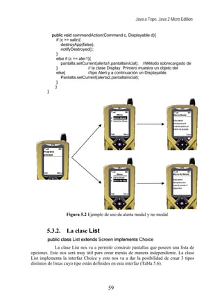 Java a Tope. Java 2 Micro Edition


             public void commandAction(Command c, Displayable d){
                if (c == salir){
                    destroyApp(false);
                    notifyDestroyed();
                }
                else if (c == aler1){
                    pantalla.setCurrent(alerta1,pantallainicial); //Método sobrecargado de
                }                  // la clase Display. Primero muestra un objeto del
                else{              //tipo Alert y a continuación un Displayable.
                    Pantalla.setCurrent(alerta2,pantallainicial);
                }
               }
         }




                     Figura 5.2 Ejemplo de uso de alerta modal y no modal


        5.3.2.       La clase List
         public class List extends Screen implements Choice
              La clase List nos va a permitir construir pantallas que poseen una lista de
opciones. Esto nos será muy útil para crear menús de manera independiente. La clase
List implementa la interfaz Choice y esto nos va a dar la posibilidad de crear 3 tipos
distintos de listas cuyo tipo están definidos en esta interfaz (Tabla 5.6).




                                            59
 