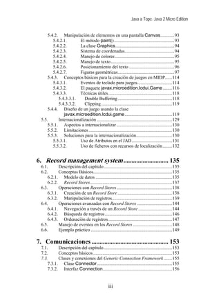Java a Tope. Java 2 Micro Edition


      5.4.2. Manipulación de elementos en una pantalla Canvas............93
         5.4.2.1.       El método paint() ....................................................93
         5.4.2.2.       La clase Graphics...................................................94
         5.4.2.3.       Sistema de coordenadas...........................................94
         5.4.2.4.       Manejo de colores ...................................................95
         5.4.2.5.       Manejo de texto.......................................................95
         5.4.2.6.       Posicionamiento del texto .......................................96
         5.4.2.7.       Figuras geométricas.................................................97
      5.4.3. Conceptos básicos para la creación de juegos en MIDP......114
         5.4.3.1.       Eventos de teclado para juegos..............................114
         5.4.3.2.       El paquete javax.microedition.lcdui.Game........116
         5.4.3.3.       Técnicas útiles .......................................................118
            5.4.3.3.1.    Double Buffering ...............................................118
            5.4.3.3.2.    Clipping .............................................................119
      5.4.4. Diseño de un juego usando la clase
               javax.microedition.lcdui.game.........................................119
  5.5.      Internacionalización .................................................................129
      5.5.1. Aspectos a internacionalizar ................................................130
      5.5.2. Limitaciones ........................................................................130
      5.5.3. Soluciones para la internacionalización...............................130
         5.5.3.1.       Uso de Atributos en el JAD...................................131
         5.5.3.2.       Uso de ficheros con recursos de localización........132


6. Record management system ............................ 135
  6.1.      Descripción del capítulo...........................................................135
  6.2.      Conceptos Básicos....................................................................135
      6.2.1. Modelo de datos ..................................................................135
      6.2.2. Record Stores.......................................................................137
  6.3.      Operaciones con Record Stores................................................138
      6.3.1. Creación de un Record Store ...............................................138
      6.3.2. Manipulación de registros....................................................139
  6.4.      Operaciones avanzadas con Record Stores ..............................144
      6.4.1. Navegación a través de un Record Store .............................144
      6.4.2. Búsqueda de registros..........................................................146
      6.4.3. Ordenación de registros .......................................................147
  6.5.      Manejo de eventos en los Record Stores ..................................148
  6.6.      Ejemplo práctico ......................................................................149

7. Comunicaciones ................................................ 153
  7.1.      Descripción del capítulo...........................................................153
  7.2.      Conceptos básicos ....................................................................153
  7.3.      Clases y conexiones del Generic Connection Framework .......155
      7.3.1. Clase Connector.................................................................155
      7.3.2. Interfaz Connection............................................................156


                                                  iii
 