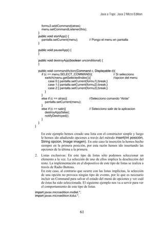 Java a Tope. Java 2 Micro Edition


       formu3.addCommand(atras);
       menu.setCommandListener(this);
     }
     public void startApp() {
       pantalla.setCurrent(menu);          // Pongo el menu en pantalla
     }

     public void pauseApp() {
     }

     public void destroyApp(boolean unconditional) {
     }

     public void commandAction(Command c, Displayable d){
       if (c == menu.SELECT_COMMAND){                          // Si selecciono
           switch(menu.getSelectedIndex()){                    //opcion del menu
             case 0:{ pantalla.setCurrent(formu1);break;}
             case 1:{ pantalla.setCurrent(formu2);break;}
             case 2:{ pantalla.setCurrent(formu3);break;}
           }
       }
       else if (c == atras){                //Selecciono comando “Atrás”
           pantalla.setCurrent(menu);
       }
       else if (c == salir){                // Selecciono salir de la aplicacion
           destroyApp(false);
           notifyDestroyed();
       }
     }
}

       En este ejemplo hemos creado una lista con el constructor simple y luego
       le hemos ido añadiendo opciones a través del método insert(int posición,
       String opcion, Image imagen). En este caso la inserción la hemos hecho
       siempre en la primera posición, por esta razón hemos ido insertando las
       opciones de la última a la primera.
2.     Listas exclusivas: En este tipo de listas sólo podemos seleccionar un
       elemento a la vez. La selección de uno de ellos implica la deselección del
       resto. La implementación en el dispositivo de este tipo de listas se realiza a
       través de Radio Buttons.
       En este caso, al contrario que ocurre con las listas implícitas, la selección
       de una opción no provoca ningún tipo de evento, por lo que es necesario
       incluir un Command para salvar el estado del menú de opciones y ver cuál
       de éstas ha sido seleccionada. El siguiente ejemplo nos va a servir para ver
       el comportamiento de este tipo de listas.
import javax.microedition.midlet.*;
import javax.microedition.lcdui.*;




                                    61
 