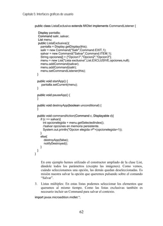 Capítulo 5: Interfaces gráficas de usuario


          public class ListaExclusiva extends MIDlet implements CommandListener {

               Display pantalla;
               Command salir, salvar;
               List menu;
               public ListaExclusiva(){
                 pantalla = Display.getDisplay(this);
                 salir = new Command("Salir",Command.EXIT,1);
                 salvar = new Command("Salvar",Command.ITEM,1);
                 String opciones[] = {"Opcion1","Opcion2","Opcion3"};
                 menu = new List("Lista exclusiva",List.EXCLUSIVE,opciones,null);
                 menu.addCommand(salvar);
                 menu.addCommand(salir);
                 menu.setCommandListener(this);
              }

              public void startApp() {
                pantalla.setCurrent(menu);
              }

              public void pauseApp() {
              }

              public void destroyApp(boolean unconditional) {
              }

              public void commandAction(Command c, Displayable d){
                if (c == salvar){
                   int opcionelegida = menu.getSelectedIndex();
                   //salvar opciones en memoria persistente.
                   System.out.println("Opcion elegida nº"+(opcionelegida+1));
                }
                else{
                    destroyApp(false);
                    notifyDestroyed();
                }
              }
          }

                En este ejemplo hemos utilizado el constructor ampliado de la clase List,
                dándole todos los parámetros (excepto las imágenes). Como vemos,
                cuándo seleccionamos una opción, las demás quedan deseleccionadas. Es
                misión nuestra salvar la opción que queremos pulsando sobre el comando
                “Salvar”.
          3.    Listas múltiples: En estas listas podemos seleccionar los elementos que
                queramos al mismo tiempo. Como las listas exclusivas también es
                necesario incluir un Command para salvar el contexto.
          import javax.microedition.midlet.*;



                                             62
 