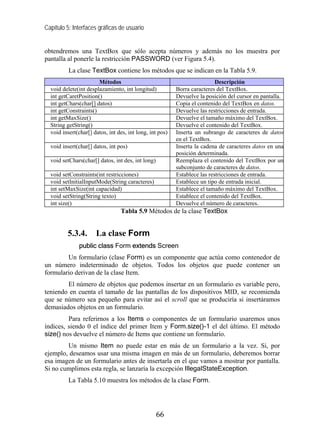 Capítulo 5: Interfaces gráficas de usuario


obtendremos una TextBox que sólo acepta números y además no los muestra por
pantalla al ponerle la restricción PASSWORD (ver Figura 5.4).
          La clase TextBox contiene los métodos que se indican en la Tabla 5.9.
                       Métodos                                             Descripción
  void delete(int desplazamiento, int longitud)           Borra caracteres del TextBox.
  int getCaretPosition()                                  Devuelve la posición del cursor en pantalla.
  int getChars(char[] datos)                              Copia el contenido del TextBox en datos.
  int getConstraints()                                    Devuelve las restricciones de entrada.
  int getMaxSize()                                        Devuelve el tamaño máximo del TextBox.
  String getString()                                      Devuelve el contenido del TextBox.
  void insert(char[] datos, int des, int long, int pos)   Inserta un subrango de caracteres de datos
                                                          en el TextBox.
  void insert(char[] datos, int pos)                      Inserta la cadena de caracteres datos en una
                                                          posición determinada.
  void setChars(char[] datos, int des, int long)          Reemplaza el contenido del TextBox por un
                                                          subconjunto de caracteres de datos.
  void setConstraints(int restricciones)                  Establece las restricciones de entrada.
  void setInitialInputMode(String caracteres)             Establece un tipo de entrada inicial.
  int setMaxSize(int capacidad)                           Establece el tamaño máximo del TextBox.
  void setString(String texto)                            Establece el contenido del TextBox.
  int size()                                              Devuelve el número de caracteres.
                                 Tabla 5.9 Métodos de la clase TextBox


         5.3.4.       La clase Form
              public class Form extends Screen
        Un formulario (clase Form) es un componente que actúa como contenedor de
un número indeterminado de objetos. Todos los objetos que puede contener un
formulario derivan de la clase Item.
        El número de objetos que podemos insertar en un formulario es variable pero,
teniendo en cuenta el tamaño de las pantallas de los dispositivos MID, se recomienda
que se número sea pequeño para evitar así el scroll que se produciría si insertáramos
demasiados objetos en un formulario.
         Para referirnos a los Items o componentes de un formulario usaremos unos
índices, siendo 0 el índice del primer Item y Form.size()-1 el del último. El método
size() nos devuelve el número de Items que contiene un formulario.
        Un mismo Item no puede estar en más de un formulario a la vez. Si, por
ejemplo, deseamos usar una misma imagen en más de un formulario, deberemos borrar
esa imagen de un formulario antes de insertarla en el que vamos a mostrar por pantalla.
Si no cumplimos esta regla, se lanzaría la excepción IllegalStateException.
          La Tabla 5.10 muestra los métodos de la clase Form.




                                                   66
 