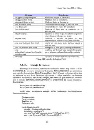 Java a Tope. Java 2 Micro Edition


               Métodos                                     Descripción
  Int append(Image imagen)              Añade una imagen al formulario.
  int append(Item item)                 Añade un Item al formulario.
  int append(String texto)              Añade un String al formulario.
  void delete(int num)                  Elimina el Item que ocupa lo posición num.
  void deleteAll()                      Elimina todos los Items del formulario.
  Item get(int num)                     Devuelve el Item que se encuentra en la
                                        posición num.
  int getHeight()                       Devuelve la altura en pixels del área disponible
                                        (sin realizar scroll) para los Items.
  int getWidth()                        Devuelve la anchura en pixels del área
                                        disponible (sin realizar scroll) para los Items.
  void insert(int num, Item item)       Inserta un Item justo antes del que ocupa la
                                        posición num.
  void set(int num, Item item)          Reemplaza el Item que ocupa la posición num.
  void                                  Establece un ‘listener’ que captura los eventos
  setItemStateListener(ItemStateLis     que produzcan cualquier Item del formulario.
  tener listener)
  int size()                           Devuelve el número de Items del formulario.
                             Tabla 5.10 Métodos de la clase Form


        5.3.4.1.      Manejo de Eventos
        El manejo de eventos de un formulario se hace de manera muy similar al de los
Commands. Es necesario implementar la interfaz ItemStateListener que contiene un
solo método abstracto itemStateChanged(Item item). Cuando realizamos algún tipo
de acción en un Item de un formulario, ejecutamos el código asociado a ese Item que
definamos en el método itemStateChanged(Item item) de igual forma que hacíamos
con el método commandAction(Command c, Displayable d) cuando manejamos
Commands.
        import javax.microedition.midlet.*;
        import javax.microedition.lcdui.*;

      public class ManejoItems extends MIDlet implements ItemStateListener,
CommandListener{

           Display pantalla;
           Form formulario;
           TextField txt;
           Command salir;

           public ManejoItems(){
             pantalla = Display.getDisplay(this);
             formulario = new Form("");
             txt = new TextField("Introduce datos","",70,TextField.ANY);
             salir = new Command("Salir",Command.EXIT,1);


                                          67
 
