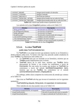 Capítulo 5: Interfaces gráficas de usuario


 LAYOUT_RIGHT                  Imagen posicionada a la derecha
 LAYOUT_CENTER                 Imagen centrada
 LAYOUT_DEFAULT                Posición por defecto
 LAYOUT_NEWLINE_AFTER          Imagen posicionada tras un salto de línea
 LAYOUT_NEWLINE_BEFORE         Imagen posicionada antes de un salto de línea
             Tabla 5.12 Valores que puede tomar el parámetro layout
          Los métodos de la clase ImageItem podemos verlos en la Tabla 5.13.
                   Métodos                                    Descripción
     String getAltText()                     Nos devuelve la cadena de texto alternativa.
     Int getAppearanceMode()                 Nos devuelve la apariencia
     Image getImage()                        Nos devuelve la imagen
     Int getLayout()                         Nos devuelve el posicionado de la imagen
     void setAltText(String textoalt)        Establece un texto alternativo
     void setImage(Image imagen)             Establece una nueva imagen
     void setLayout(int layout)              Establece un nuevo posicionado en pantalla
                         Tabla 5.13 Métodos de la clase ImageItem


         5.3.4.4.       La clase TextField
              public class TextField extends Item
        Un TextField es un campo de texto que podemos insertar en un formulario y
dónde podemos editar texto. Ya hemos visto algo muy parecido cuándo estudiamos la
clase TextBox. Las diferencias entre ambas son:
        • Un TextField tiene que ser insertado en un formulario, mientras que un
            TextBox puede implementarse por sí mismo.
        • TextField deriva de la clase Item, mientras que TextBox deriva
            directamente de Screen, y sus eventos los controlamos a través de
            Commands. Por esta razón, los eventos que produce un TextField los
            controlamos a través del método itemStateChanged(Item item),
            mientras que en un TextBox los controlamos en el método
            commandAction(Command c, Displayable d).
         Sin embargo, ambas clases comparten las restricciones de entrada que veíamos
en la Tabla 5.8.
        Para crear un TextField sólo hay que invocar al constructor con los siguientes
parámetros:
        TextField(String etiqueta, String texto, int capacidad, int restricciones)
          Otros métodos de esta clase pueden verse en la Tabla 5.14.
                       Métodos                                        Descripción
  void delete(int desplazamiento, int longitud)      Borra caracteres del TextField.
  int getCaretPosition()                             Devuelve la posición del cursor en pantalla.
  int getChars(char[] datos)                         Copia el contenido del TextField en datos.




                                              70
 