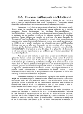 Java a Tope. Java 2 Micro Edition




        5.3.5.     Creación de MIDlets usando la API de alto nivel
         En este punto ya hemos visto completamente la API de alto nivel. Sabemos
crear formularios, insertar ítems en ellos, incluir Commands, etc. Ya tenemos a nuestra
disposición las herramientas necesarias para crear aplicaciones profesionales.
          Hasta ahora, el método de construcción de aplicaciones ha sido bastante simple.
Hemos creado las pantallas que conformaban nuestra aplicación en el método
constructor, hemos implementado las interfaces CommandListener e
ItemStateListener y hemos controlado las acciones que el usuario haya podido realizar
en cualquiera de las pantallas a través de los métodos asociados a las interfaces
anteriores. Cuando hablamos de pantallas nos referimos a las clases heredadas de
Displayable (Form, List, TextBox, …) Este método es bastante válido para aplicaciones
pequeñas como las que hemos creado hasta ahora, pero no tanto cuando queremos crear
un MIDlet de mayor tamaño. Imaginemos una aplicación que usa en total 15 pantallas
distintas, cada una de ellas con Commands que nos permitan salvar acciones y
movernos por las distintas pantallas. Tanto el método constructor, como el método
commandAction() llevarían toda la carga del código de la aplicación, y la depuración
en este caso sería casi impracticable ya que tendríamos que revisar un gran número de
líneas de código fuente.
         Para resolver este problema lo que vamos a hacer es modularizar nuestra
aplicación. Vamos a crear cada pantalla por separado, donde además de crear los
elementos que van a formar parte de ella, vamos a capturar los eventos que produzcan
los Commands que insertemos y escribiremos el código de la acción asociada a ese
evento. Con este método, podremos crear aplicaciones con el número de pantallas que
deseemos, ya que al encontrarse el código de cada pantalla en un archivo .java diferente,
su depuración y mantenimiento es mucho más factible. Hay que pensar también en las
posibles futuras actualizaciones o modificaciones de nuestro MIDlet. Al estar
modularizada nuestra aplicación, el trabajo de modificación de pantallas es mucho más
sencillo y se realizaría de una manera muy rápida.
         Este método de trabajo es el que vamos a seguir para crear nuestra aplicación
Hogar con la que vamos a poder controlar distintos dispositivos de nuestra casa a través
del teléfono móvil. En este punto sólo vamos a crear la interfaz de usuario de la
aplicación, ya que no tenemos aún los conocimientos necesarios para establecer la
comunicación entre el móvil y los dispositivos. Una vez que veamos el tema 8,
completaremos nuestra aplicación para que sea “totalmente” operativa.
         Nuestro MIDlet nos va a permitir comunicarnos con varios dispositivos de
nuestra casa: La alarma, el climatizador, las luces, el microondas y el vídeo. Cada uno
de estos dispositivos los controlaremos por separado, por lo que crearemos una clase
para cada uno de ellos. Nuestro MIDlet básicamente se ocupará de darnos a elegir qué
dispositivo queremos controlar a través de un objeto List y comunicarse con cada uno
de los formularios de cada dispositivo. En este punto presentaremos las pantallas de



                                         75
 