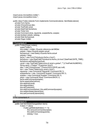 Java a Tope. Java 2 Micro Edition


import javax.microedition.midlet.*;
import javax.microedition.lcdui.*;

public class Fvideo extends Form implements CommandListener, ItemStateListener{
  private Form fecha;
  private ChoiceGroup elec;
  private TextField canal;
  private DateField fechahora;
  private Ticker tick;
  private Command atras, siguiente, aceptarfecha, aceptar;
  private boolean estado, estasig;
  private Date fechaactual;
  private Hogar midlet;

// Comentario 4
  public Fvideo(Hogar midlet){
         super("Video");
         this.midlet = midlet; //Guardo referencia del MIDlet
         estado = false;//Guardo estado actual
         fechaactual = new Date();//Guardo fecha actual
         estasig = false;
         fecha = new Form("Introduzca fecha y hora");
         fechahora = new DateField("Introduce la fecha y la hora",DateField.DATE_TIME);
         fechahora.setDate(fechaactual);
         canal = new TextField("Seleccione el canal a grabar", "",2,TextField.NUMERIC);
         String opc[] = {"Gabar","Programar Hora"};
         elec = new ChoiceGroup("",Choice.EXCLUSIVE,opc,null);
         tick = new Ticker("Seleccione canal y hora");
         siguiente = new Command("Siguiente",Command.OK,1);
         aceptarfecha = new Command("Aceptar",Command.OK,1);
         aceptar = new Command("Aceptar",Command.OK,1);
         atras = new Command("Atras",Command.BACK,1);
         fecha.addCommand(aceptar);
         fecha.append(fechahora);
         this.append(canal);
         this.append(elec);
         this.setTicker(tick);
         this.addCommand(atras); this.addCommand(aceptar);
         this.setItemStateListener(this);
         this.setCommandListener(this);
  }
// Fin comentario 4

// Comentario 5
  public void itemStateChanged(Item item){
         if (item == elec){
                if (elec.getSelectedIndex() == 1){
                      this.removeCommand(aceptar);
                      this.addCommand(siguiente);
                      estasig = true;
                }



                                          79
 
