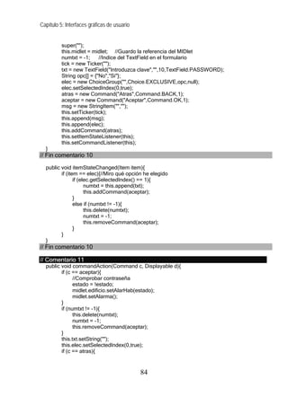Capítulo 5: Interfaces gráficas de usuario


          super("");
          this.midlet = midlet; //Guardo la referencia del MIDlet
          numtxt = -1;     //Indice del TextField en el formulario
          tick = new Ticker("");
          txt = new TextField("Introduzca clave","",10,TextField.PASSWORD);
          String opc[] = {"No","Si"};
          elec = new ChoiceGroup("",Choice.EXCLUSIVE,opc,null);
          elec.setSelectedIndex(0,true);
          atras = new Command("Atras",Command.BACK,1);
          aceptar = new Command("Aceptar",Command.OK,1);
          msg = new StringItem("","");
          this.setTicker(tick);
          this.append(msg);
          this.append(elec);
          this.addCommand(atras);
          this.setItemStateListener(this);
          this.setCommandListener(this);
  }
// Fin comentario 10

  public void itemStateChanged(Item item){
         if (item == elec){//Miro qué opción he elegido
                if (elec.getSelectedIndex() == 1){
                      numtxt = this.append(txt);
                      this.addCommand(aceptar);
                }
                else if (numtxt != -1){
                      this.delete(numtxt);
                      numtxt = -1;
                      this.removeCommand(aceptar);
                }
         }
  }
// Fin comentario 10

// Comentario 11
  public void commandAction(Command c, Displayable d){
         if (c == aceptar){
               //Comprobar contraseña
               estado = !estado;
               midlet.edificio.setAlarHab(estado);
               midlet.setAlarma();
         }
         if (numtxt != -1){
               this.delete(numtxt);
               numtxt = -1;
               this.removeCommand(aceptar);
         }
         this.txt.setString("");
         this.elec.setSelectedIndex(0,true);
         if (c == atras){



                                             84
 