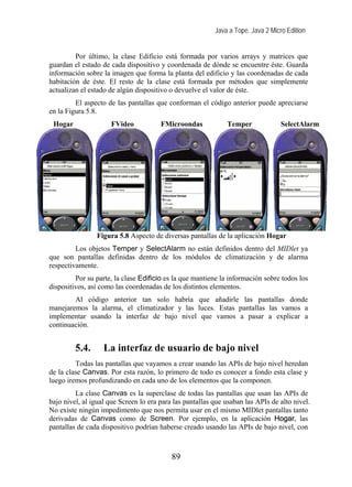Java a Tope. Java 2 Micro Edition


         Por último, la clase Edificio está formada por varios arrays y matrices que
guardan el estado de cada dispositivo y coordenada de dónde se encuentre éste. Guarda
información sobre la imagen que forma la planta del edificio y las coordenadas de cada
habitación de éste. El resto de la clase está formada por métodos que simplemente
actualizan el estado de algún dispositivo o devuelve el valor de éste.
         El aspecto de las pantallas que conforman el código anterior puede apreciarse
en la Figura 5.8.
 Hogar               FVideo            FMicroondas            Temper              SelectAlarm




                Figura 5.8 Aspecto de diversas pantallas de la aplicación Hogar
         Los objetos Temper y SelectAlarm no están definidos dentro del MIDlet ya
que son pantallas definidas dentro de los módulos de climatización y de alarma
respectivamente.
         Por su parte, la clase Edificio es la que mantiene la información sobre todos los
dispositivos, así como las coordenadas de los distintos elementos.
        Al código anterior tan solo habría que añadirle las pantallas donde
manejaremos la alarma, el climatizador y las luces. Estas pantallas las vamos a
implementar usando la interfaz de bajo nivel que vamos a pasar a explicar a
continuación.


         5.4.      La interfaz de usuario de bajo nivel
         Todas las pantallas que vayamos a crear usando las APIs de bajo nivel heredan
de la clase Canvas. Por esta razón, lo primero de todo es conocer a fondo esta clase y
luego iremos profundizando en cada uno de los elementos que la componen.
         La clase Canvas es la superclase de todas las pantallas que usan las APIs de
bajo nivel, al igual que Screen lo era para las pantallas que usaban las APIs de alto nivel.
No existe ningún impedimento que nos permita usar en el mismo MIDlet pantallas tanto
derivadas de Canvas como de Screen. Por ejemplo, en la aplicación Hogar, las
pantallas de cada dispositivo podrían haberse creado usando las APIs de bajo nivel, con



                                           89
 