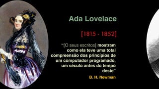 Ada Lovelace
[1815 - 1852]
“[O seus escritos] mostram
como ela teve uma total
compreensão dos princípios de
um computador programado,
um século antes do tempo
deste”
B. H. Newman
 