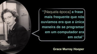 “[Naquela época] a frase
mais frequente que nós
ouvíamos era que a única
maneira de se programar
em um computador era
em octal”
Grace Murray Hooper
 