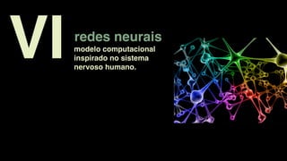 redes neurais
modelo computacional
inspirado no sistema
nervoso humano.
VI
 