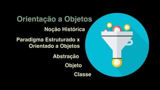 Orientação a Objetos
Noção Histórica
Paradigma Estruturado x
Orientado a Objetos
Abstração
Objeto
Classe
 