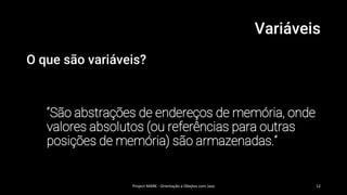 Variáveis
O que são variáveis?
“São abstrações de endereços de memória, onde
valores absolutos (ou referências para outras
posições de memória) são armazenadas.”
Project MARK - Orientação a Obejtos com Java 12
 