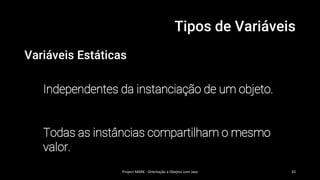 Tipos de Variáveis
Variáveis Estáticas
Independentes da instanciação de um objeto.
Todas as instâncias compartilham o mesmo
valor.
Project MARK - Orientação a Obejtos com Java 33
 