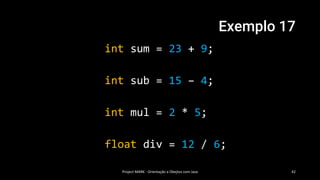 Exemplo 17
int sum = 23 + 9;
int sub = 15 – 4;
int mul = 2 * 5;
float div = 12 / 6;
Project MARK - Orientação a Obejtos com Java 42
 