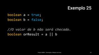 Exemplo 25
boolean a = true;
boolean b = false;
//O valor de b não será checado.
boolean orResult = a || b
Project MARK - Orientação a Obejtos com Java 62
 