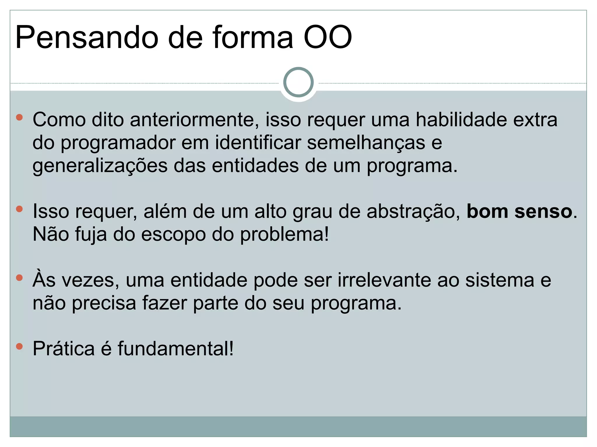 Pensando de forma OO

 Como dito anteriormente, isso requer uma habilidade extra
 do programador em identificar semelhanças e
 generalizações das entidades de um programa.

 Isso requer, além de um alto grau de abstração, bom senso.
 Não fuja do escopo do problema!

 Às vezes, uma entidade pode ser irrelevante ao sistema e
 não precisa fazer parte do seu programa.

 Prática é fundamental!
 
