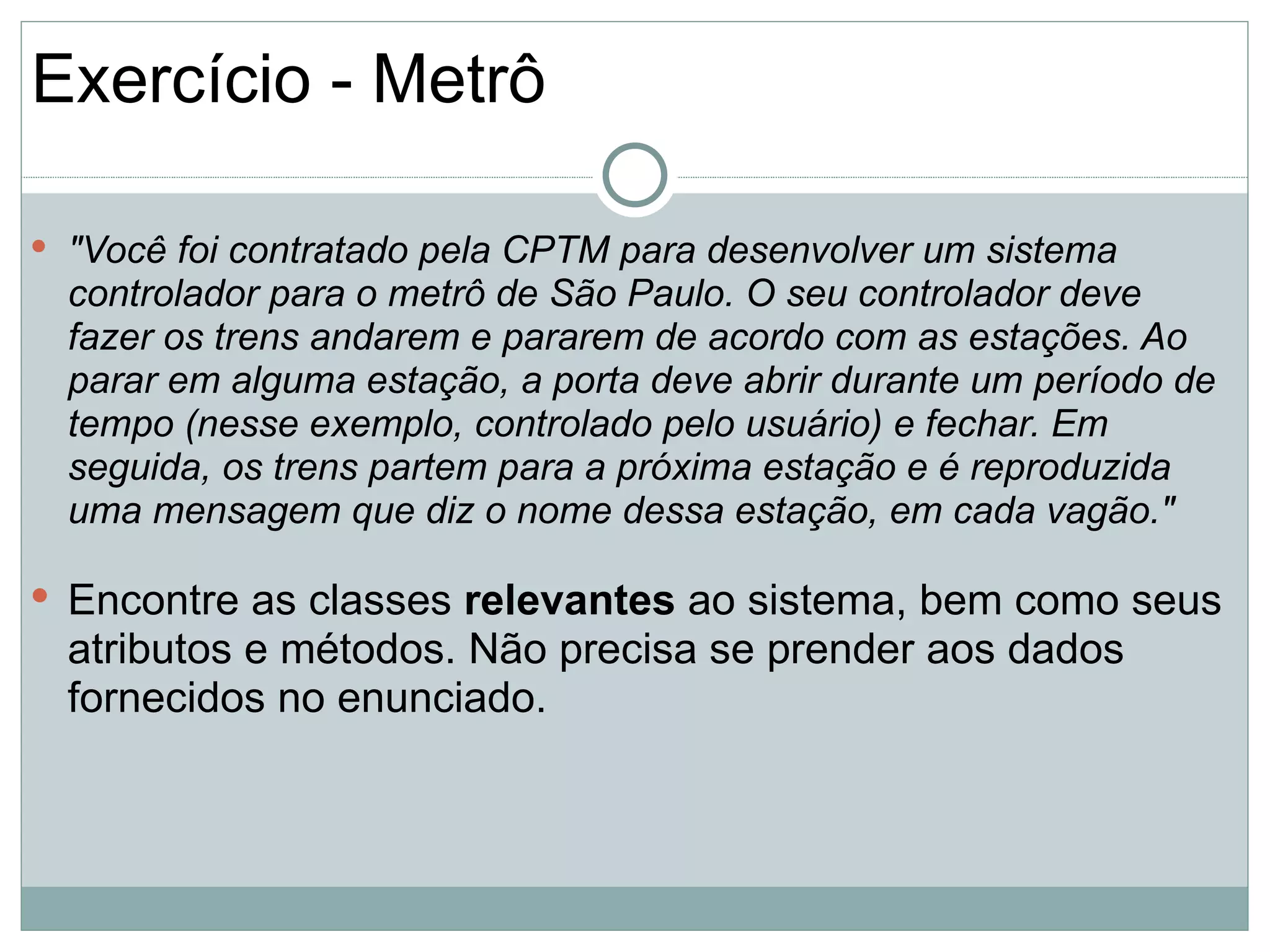 Exercício - Metrô

 "Você foi contratado pela CPTM para desenvolver um sistema
  controlador para o metrô de São Paulo. O seu controlador deve
  fazer os trens andarem e pararem de acordo com as estações. Ao
  parar em alguma estação, a porta deve abrir durante um período de
  tempo (nesse exemplo, controlado pelo usuário) e fechar. Em
  seguida, os trens partem para a próxima estação e é reproduzida
  uma mensagem que diz o nome dessa estação, em cada vagão."

 Encontre as classes relevantes ao sistema, bem como seus
  atributos e métodos. Não precisa se prender aos dados
  fornecidos no enunciado.
 
