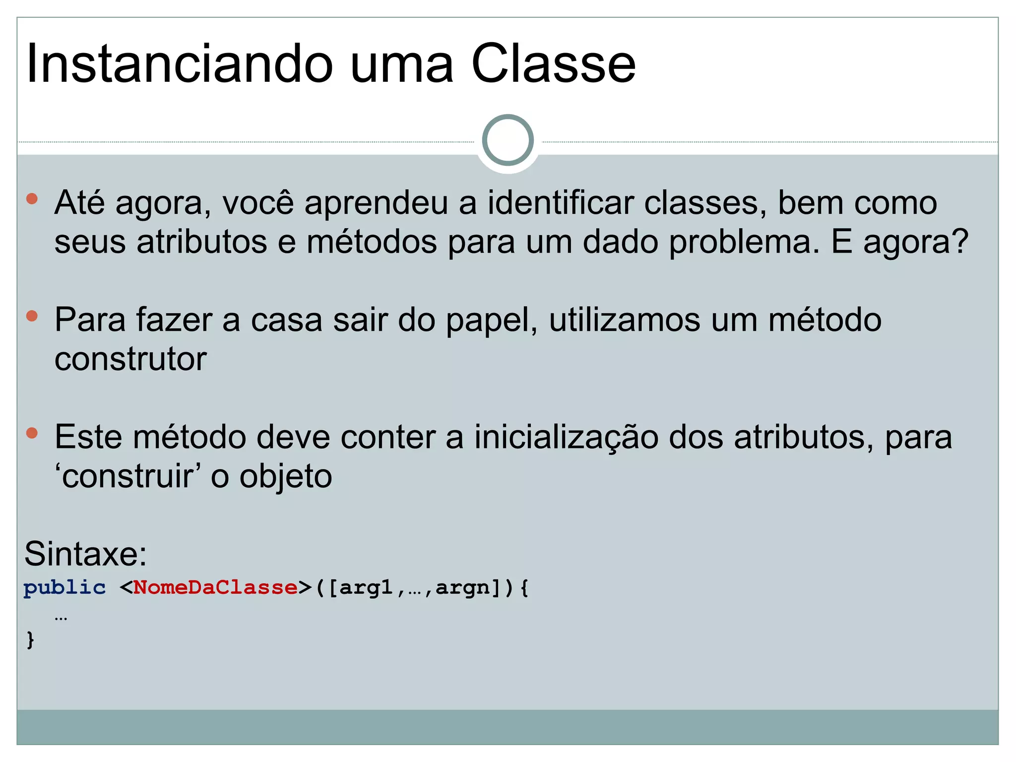 Instanciando uma Classe

 Até agora, você aprendeu a identificar classes, bem como
  seus atributos e métodos para um dado problema. E agora?

 Para fazer a casa sair do papel, utilizamos um método
  construtor

 Este método deve conter a inicialização dos atributos, para
  ‘construir’ o objeto

Sintaxe:
public <NomeDaClasse>([arg1,…,argn]){
  …
}
 