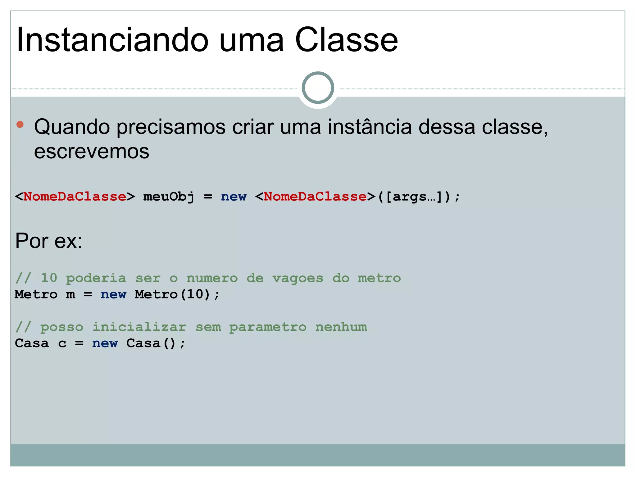 Instanciando uma Classe

 Quando precisamos criar uma instância dessa classe,
  escrevemos
<NomeDaClasse> meuObj = new <NomeDaClasse>([args…]);


Por ex:
// 10 poderia ser o numero de vagoes do metro
Metro m = new Metro(10);

// posso inicializar sem parametro nenhum
Casa c = new Casa();
 