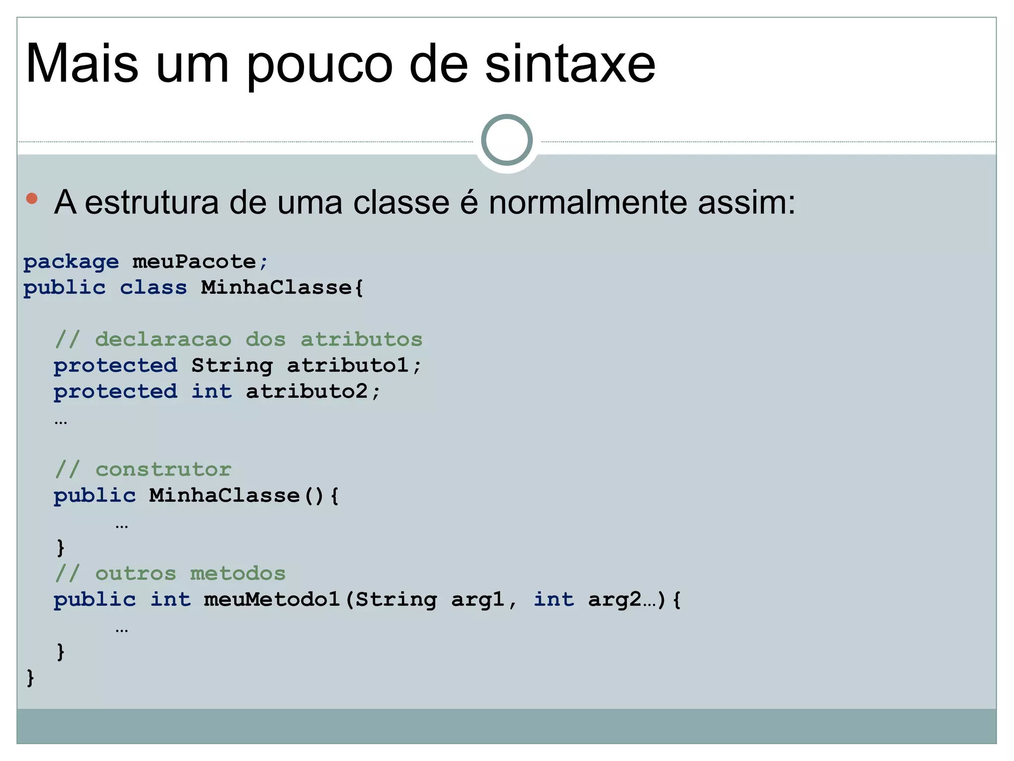 Mais um pouco de sintaxe

 A estrutura de uma classe é normalmente assim:

package meuPacote;
public class MinhaClasse{

    // declaracao dos atributos
    protected String atributo1;
    protected int atributo2;
    …

    // construtor
    public MinhaClasse(){
        …
    }
    // outros metodos
    public int meuMetodo1(String arg1, int arg2…){
        …
    }
}
 