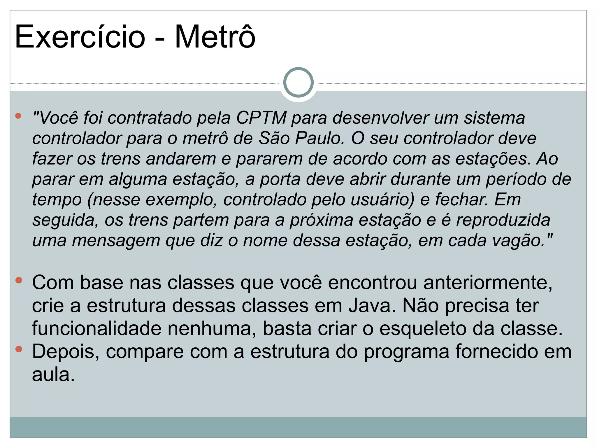Exercício - Metrô

 "Você foi contratado pela CPTM para desenvolver um sistema
  controlador para o metrô de São Paulo. O seu controlador deve
  fazer os trens andarem e pararem de acordo com as estações. Ao
  parar em alguma estação, a porta deve abrir durante um período de
  tempo (nesse exemplo, controlado pelo usuário) e fechar. Em
  seguida, os trens partem para a próxima estação e é reproduzida
  uma mensagem que diz o nome dessa estação, em cada vagão."

 Com base nas classes que você encontrou anteriormente,
  crie a estrutura dessas classes em Java. Não precisa ter
  funcionalidade nenhuma, basta criar o esqueleto da classe.
 Depois, compare com a estrutura do programa fornecido em
  aula.
 