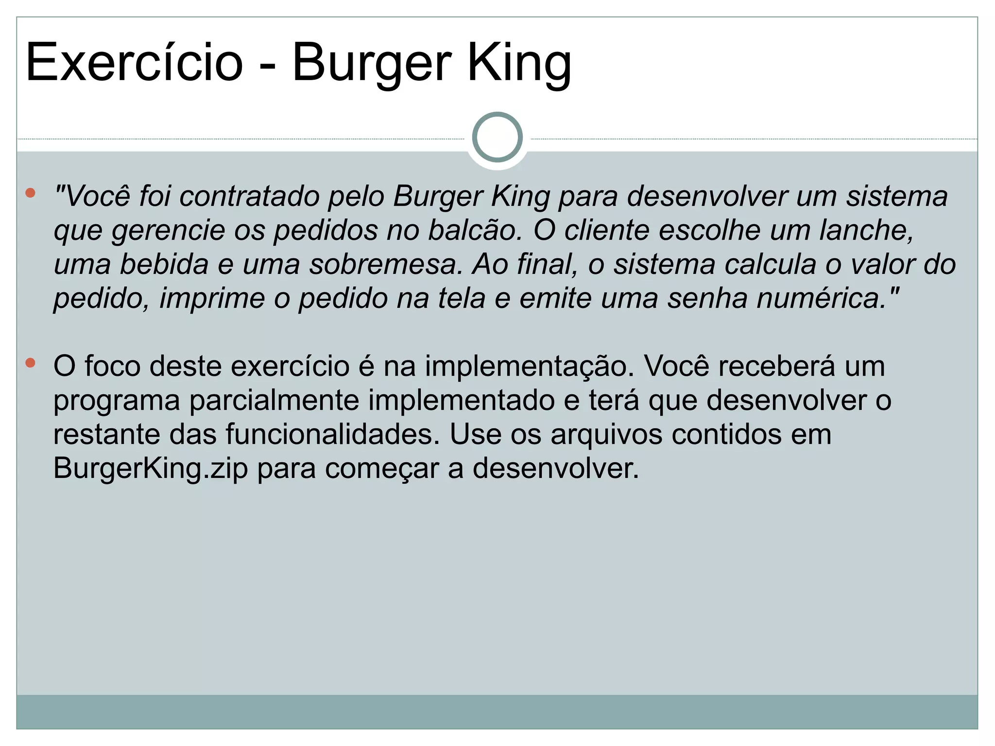 Exercício - Burger King

 "Você foi contratado pelo Burger King para desenvolver um sistema
  que gerencie os pedidos no balcão. O cliente escolhe um lanche,
  uma bebida e uma sobremesa. Ao final, o sistema calcula o valor do
  pedido, imprime o pedido na tela e emite uma senha numérica."

 O foco deste exercício é na implementação. Você receberá um
  programa parcialmente implementado e terá que desenvolver o
  restante das funcionalidades. Use os arquivos contidos em
  BurgerKing.zip para começar a desenvolver.
 
