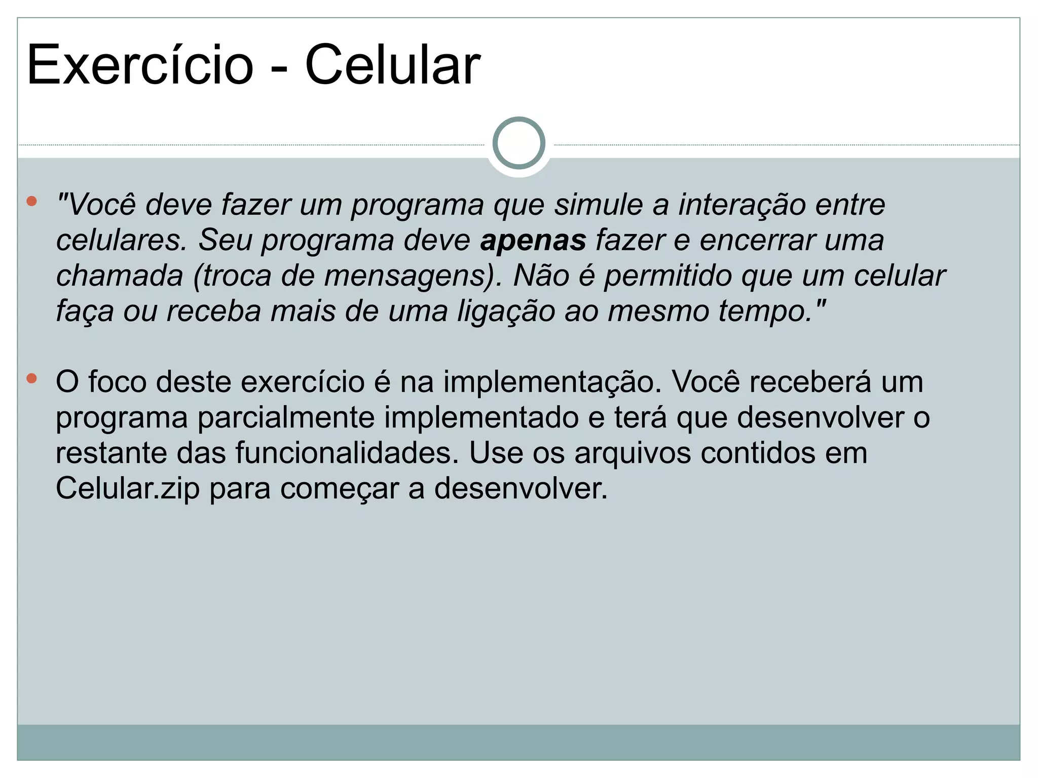 Exercício - Celular

 "Você deve fazer um programa que simule a interação entre
  celulares. Seu programa deve apenas fazer e encerrar uma
  chamada (troca de mensagens). Não é permitido que um celular
  faça ou receba mais de uma ligação ao mesmo tempo."

 O foco deste exercício é na implementação. Você receberá um
  programa parcialmente implementado e terá que desenvolver o
  restante das funcionalidades. Use os arquivos contidos em
  Celular.zip para começar a desenvolver.
 