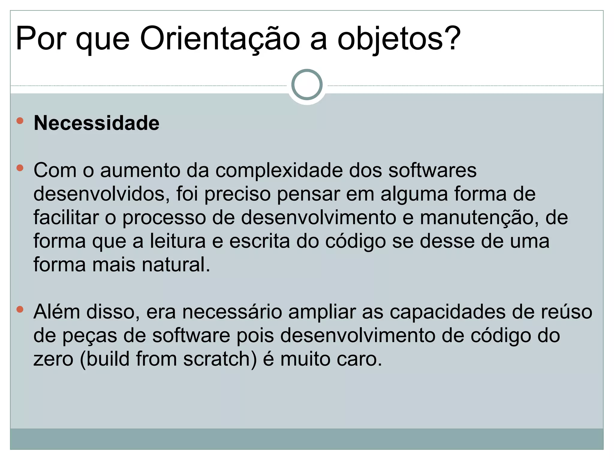 Por que Orientação a objetos?

 Necessidade

 Com o aumento da complexidade dos softwares
 desenvolvidos, foi preciso pensar em alguma forma de
 facilitar o processo de desenvolvimento e manutenção, de
 forma que a leitura e escrita do código se desse de uma
 forma mais natural.

 Além disso, era necessário ampliar as capacidades de reúso
 de peças de software pois desenvolvimento de código do
 zero (build from scratch) é muito caro.
 