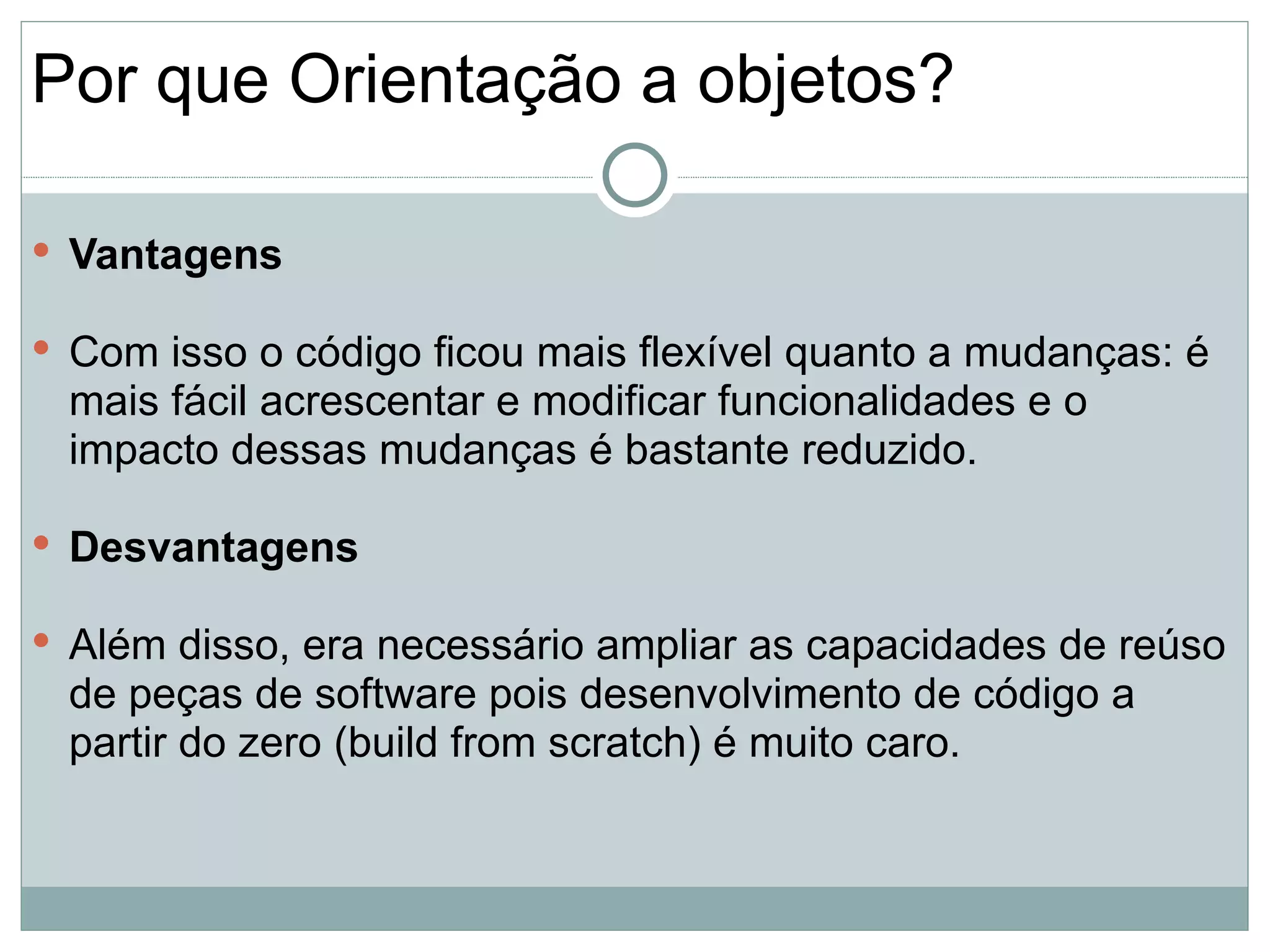 Por que Orientação a objetos?

 Vantagens

 Com isso o código ficou mais flexível quanto a mudanças: é
 mais fácil acrescentar e modificar funcionalidades e o
 impacto dessas mudanças é bastante reduzido.

 Desvantagens

 Além disso, era necessário ampliar as capacidades de reúso
 de peças de software pois desenvolvimento de código a
 partir do zero (build from scratch) é muito caro.
 