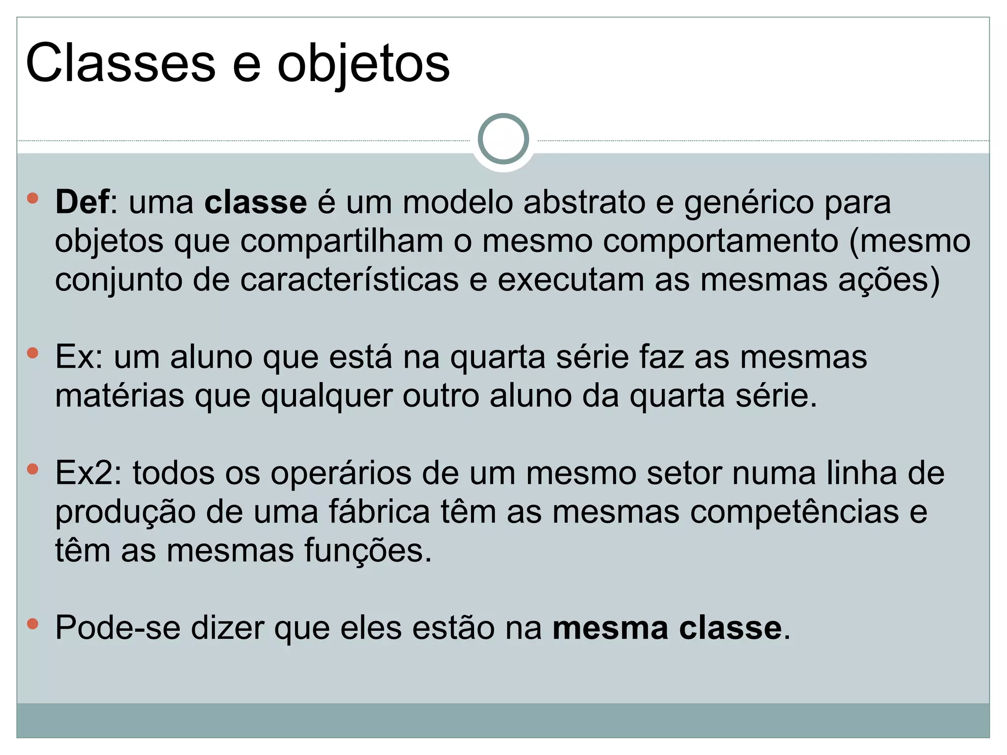 Classes e objetos

 Def: uma classe é um modelo abstrato e genérico para
 objetos que compartilham o mesmo comportamento (mesmo
 conjunto de características e executam as mesmas ações)

 Ex: um aluno que está na quarta série faz as mesmas
 matérias que qualquer outro aluno da quarta série.

 Ex2: todos os operários de um mesmo setor numa linha de
 produção de uma fábrica têm as mesmas competências e
 têm as mesmas funções.

 Pode-se dizer que eles estão na mesma classe.
 