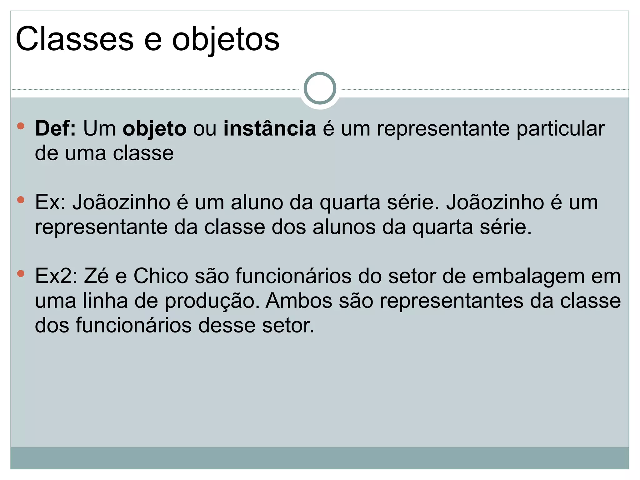 Classes e objetos

 Def: Um objeto ou instância é um representante particular
 de uma classe

 Ex: Joãozinho é um aluno da quarta série. Joãozinho é um
 representante da classe dos alunos da quarta série.

 Ex2: Zé e Chico são funcionários do setor de embalagem em
 uma linha de produção. Ambos são representantes da classe
 dos funcionários desse setor.
 