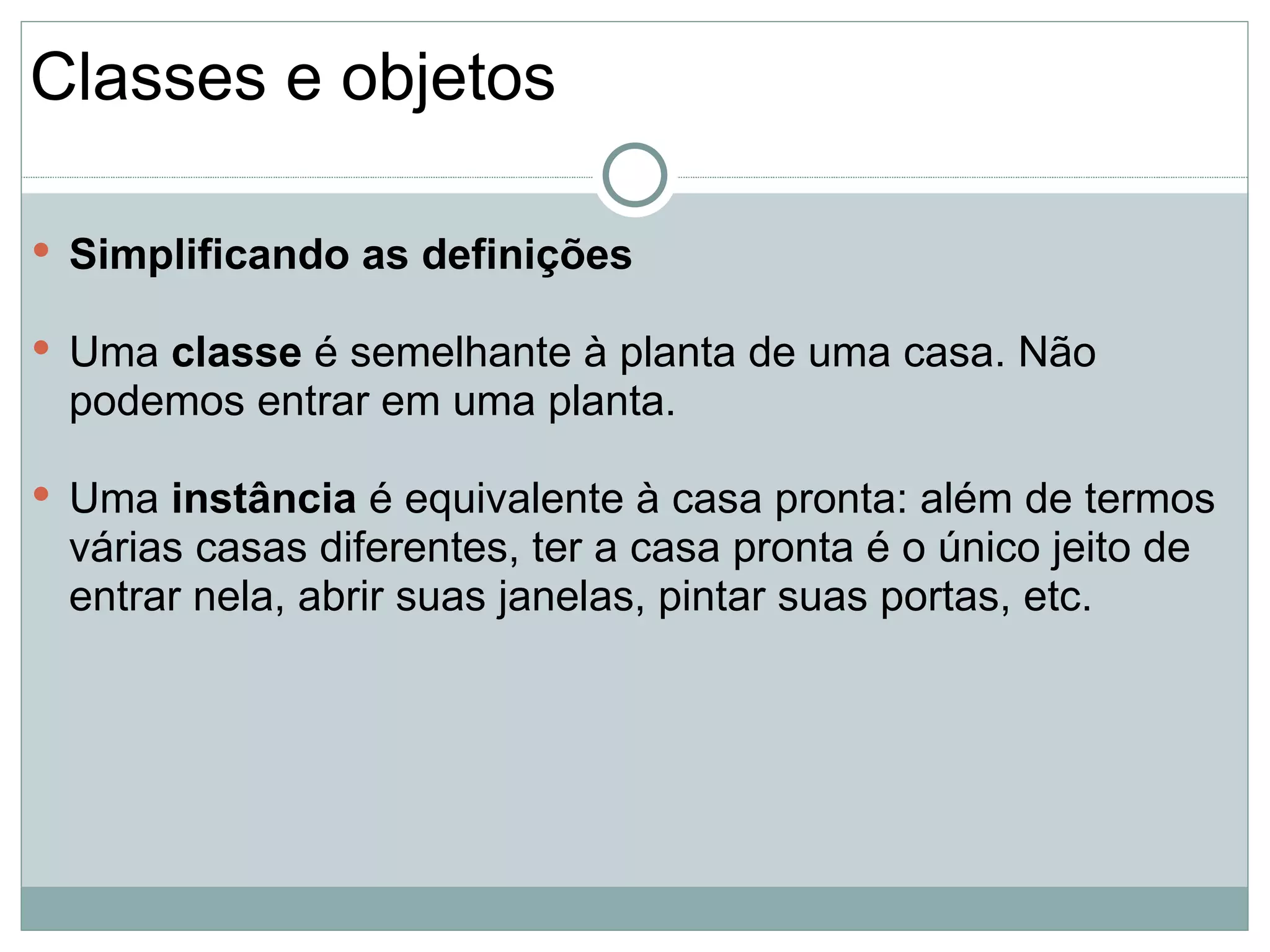 Classes e objetos

 Simplificando as definições

 Uma classe é semelhante à planta de uma casa. Não
 podemos entrar em uma planta.

 Uma instância é equivalente à casa pronta: além de termos
 várias casas diferentes, ter a casa pronta é o único jeito de
 entrar nela, abrir suas janelas, pintar suas portas, etc.
 