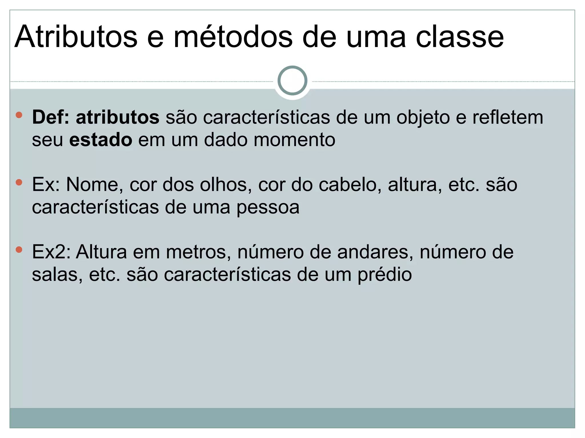 Atributos e métodos de uma classe

 Def: atributos são características de um objeto e refletem
  seu estado em um dado momento

 Ex: Nome, cor dos olhos, cor do cabelo, altura, etc. são
  características de uma pessoa

 Ex2: Altura em metros, número de andares, número de
  salas, etc. são características de um prédio
 