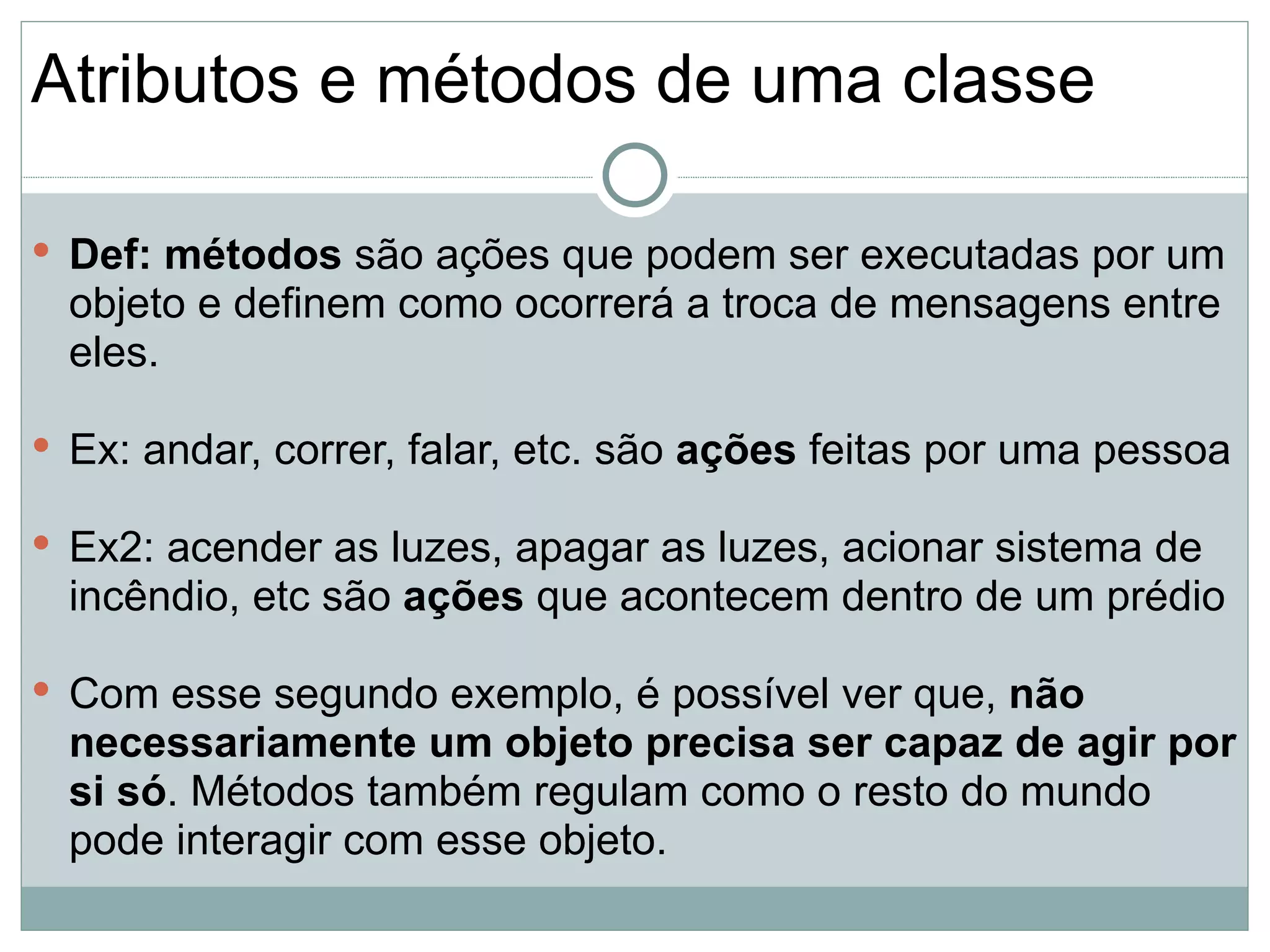 Atributos e métodos de uma classe

 Def: métodos são ações que podem ser executadas por um
  objeto e definem como ocorrerá a troca de mensagens entre
  eles.

 Ex: andar, correr, falar, etc. são ações feitas por uma pessoa

 Ex2: acender as luzes, apagar as luzes, acionar sistema de
  incêndio, etc são ações que acontecem dentro de um prédio

 Com esse segundo exemplo, é possível ver que, não
  necessariamente um objeto precisa ser capaz de agir por
  si só. Métodos também regulam como o resto do mundo
  pode interagir com esse objeto.
 